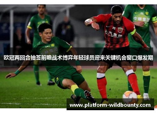 欧冠两回合抽签前瞻战术博弈年轻球员迎来关键机会窗口爆发期 欧冠两回合抽签前瞻战术博弈年轻球员迎来关键机会窗口爆发期