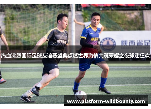 热血沸腾国际足球友谊赛盛典点燃世界激情共筑荣耀之夜球迷狂欢