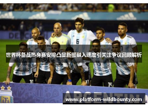 世界杯备战热身赛安排凸显新援融入速度引关注争议回顾解析 世界杯备战热身赛安排凸显新援融入速度引关注争议回顾解析