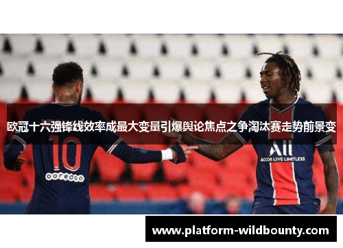 欧冠十六强锋线效率成最大变量引爆舆论焦点之争淘汰赛走势前景变