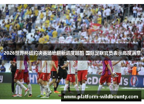 2026世界杯纽约决赛场地翻新进度超前 国际足联官员表示高度满意