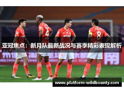亚冠焦点：新月队最新战况与赛季精彩表现解析