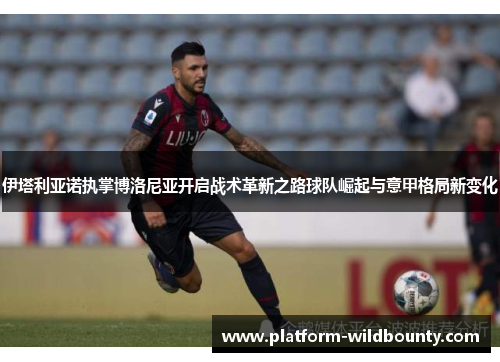 伊塔利亚诺执掌博洛尼亚开启战术革新之路球队崛起与意甲格局新变化