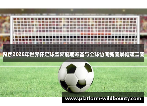 聚焦2026年世界杯足球盛宴前期筹备与全球协同新图景构建蓝图