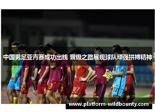中国男足亚青赛成功出线 晋级之路展现球队顽强拼搏精神