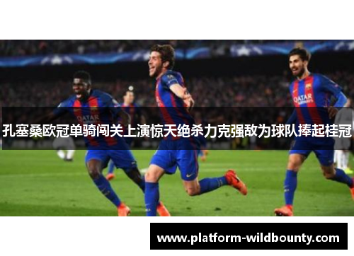 孔塞桑欧冠单骑闯关上演惊天绝杀力克强敌为球队捧起桂冠