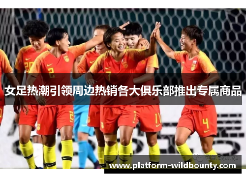女足热潮引领周边热销各大俱乐部推出专属商品