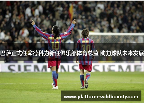 巴萨正式任命德科为新任俱乐部体育总监 助力球队未来发展
