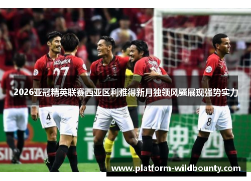 2026亚冠精英联赛西亚区利雅得新月独领风骚展现强势实力 2026亚冠精英联赛西亚区利雅得新月独领风骚展现强势实力