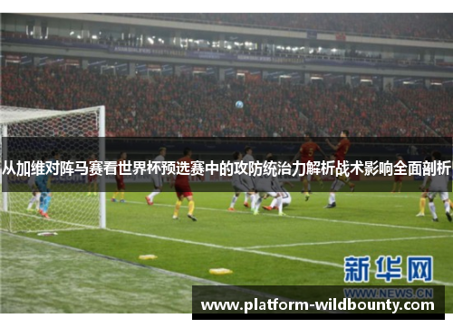 从加维对阵马赛看世界杯预选赛中的攻防统治力解析战术影响全面剖析