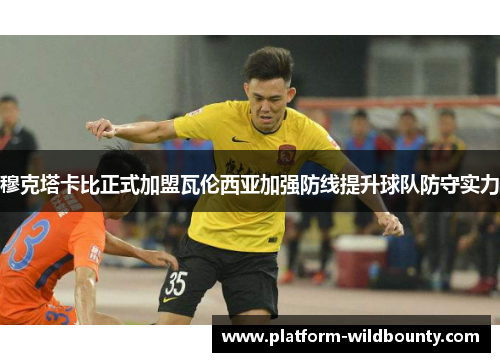 穆克塔卡比正式加盟瓦伦西亚加强防线提升球队防守实力 穆克塔卡比正式加盟瓦伦西亚加强防线提升球队防守实力